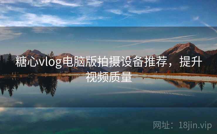 糖心vlog电脑版拍摄设备推荐，提升视频质量