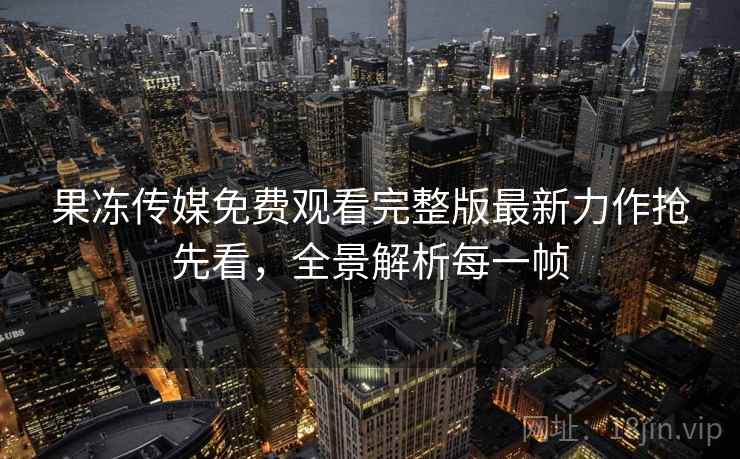 果冻传媒免费观看完整版最新力作抢先看,全景解析每一帧