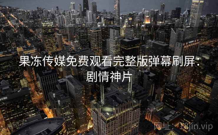果冻传媒免费观看完整版弹幕刷屏：剧情神片