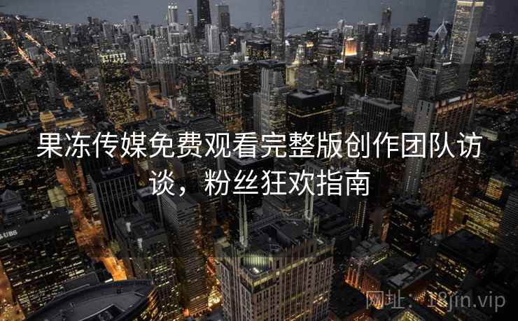 果冻传媒免费观看完整版创作团队访谈,粉丝狂欢指南