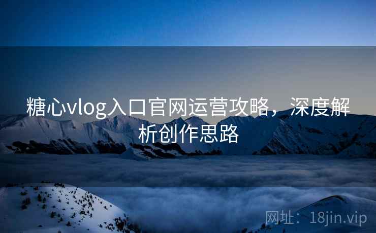 糖心vlog入口官网运营攻略，深度解析创作思路